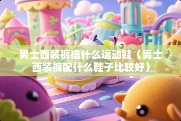 男士西装裤搭什么运动鞋（男士西装裤配什么鞋子比较好）