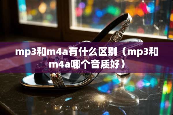 mp3和m4a有什么区别（mp3和m4a哪个音质好）
