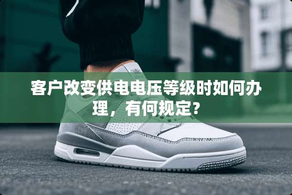 客户改变供电电压等级时如何办理，有何规定？