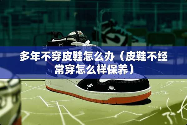 多年**皮鞋怎么办（皮鞋不经常穿怎么样保养）