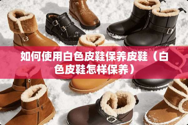如何使用白色皮鞋保养皮鞋（白色皮鞋怎样保养）