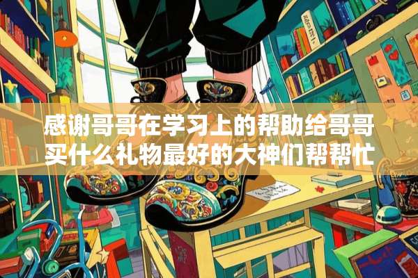 感谢哥哥在学习上的帮助给哥哥买什么礼物最好的大神们帮帮忙