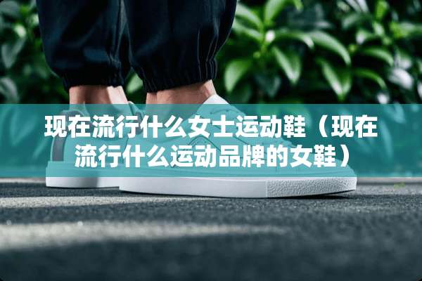 现在流行什么女士运动鞋（现在流行什么运动品牌的女鞋）