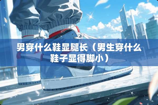 男穿什么鞋显腿长（男生穿什么鞋子显得脚小）