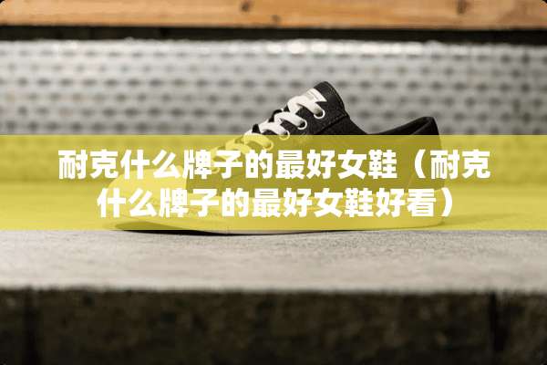 耐克什么牌子的最好女鞋（耐克什么牌子的最好女鞋好看）