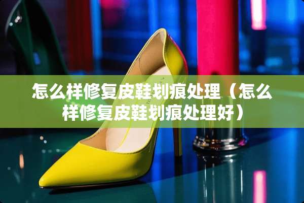 怎么样修复皮鞋划痕处理（怎么样修复皮鞋划痕处理好）