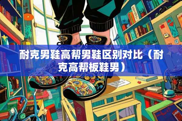 耐克男鞋高帮男鞋区别对比（耐克高帮板鞋男）