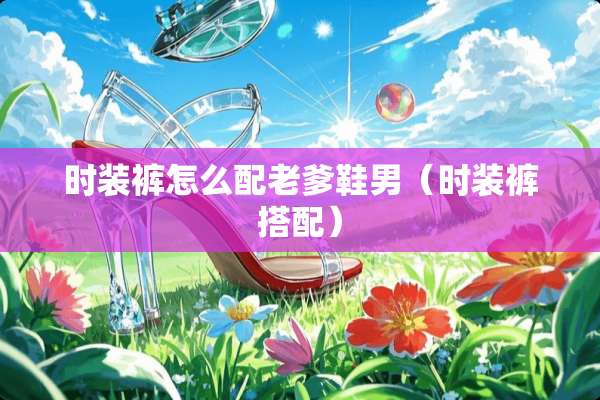 时装裤怎么配老爹鞋男（时装裤搭配）