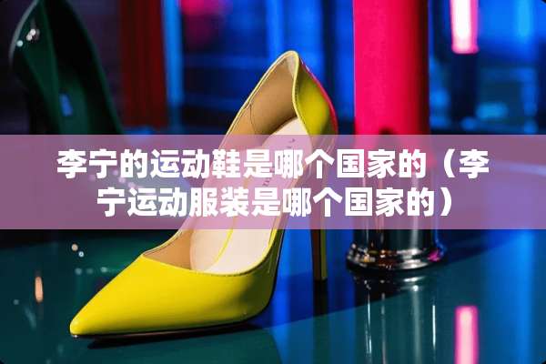 李宁的运动鞋是哪个国家的（李宁运动服装是哪个国家的）