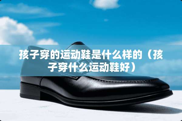 孩子穿的运动鞋是什么样的（孩子穿什么运动鞋好）