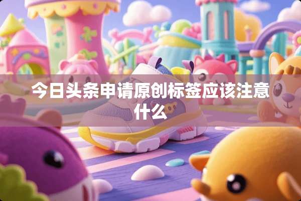 今日头条申请原创标签应该注意什么