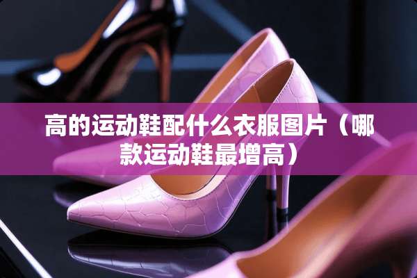 高的运动鞋配什么衣服图片（哪款运动鞋最增高）