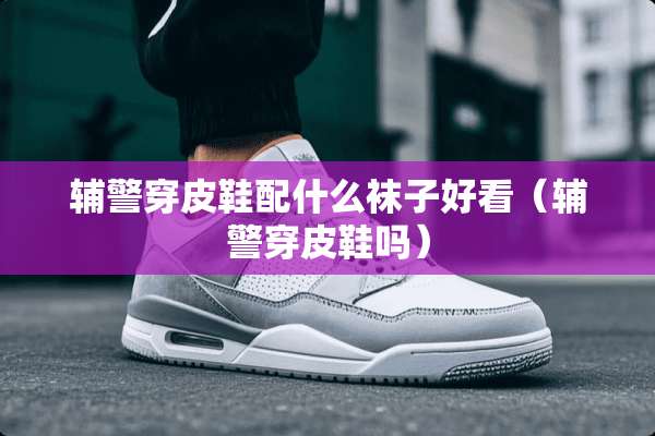 辅警穿皮鞋配什么袜子好看（辅警穿皮鞋吗）