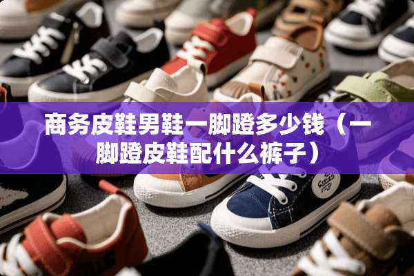 商务皮鞋男鞋一脚蹬多少钱（一脚蹬皮鞋配什么裤子）