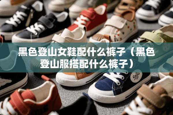 黑色登山女鞋配什么裤子（黑色登山服搭配什么裤子）