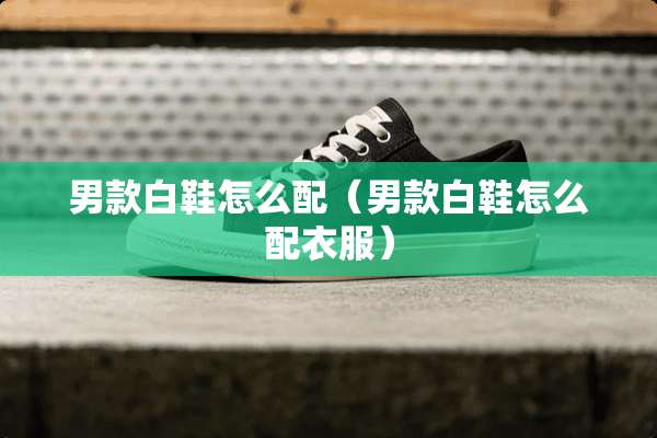 男款白鞋怎么配（男款白鞋怎么配衣服）
