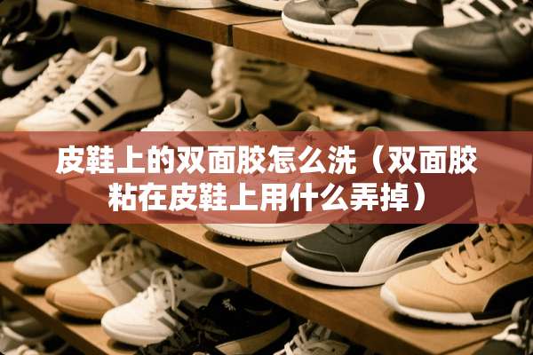 皮鞋上的双面胶怎么洗（双面胶粘在皮鞋上用什么弄掉）