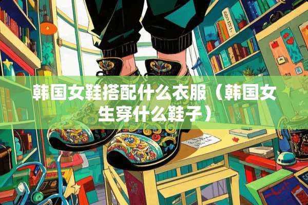 韩国女鞋搭配什么衣服（韩国女生穿什么鞋子）