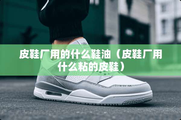 皮鞋厂用的什么鞋油（皮鞋厂用什么粘的皮鞋）