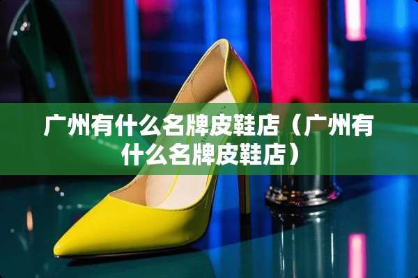 广州有什么名牌皮鞋店（广州有什么名牌皮鞋店）