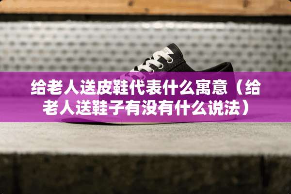 给老人送皮鞋代表什么寓意（给老人送鞋子有没有什么说法）