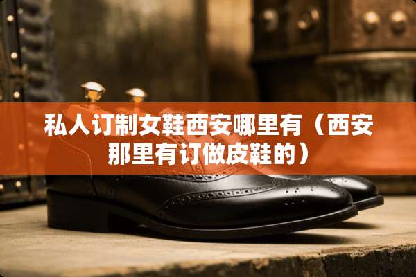 私人订制女鞋西安哪里有（西安那里有订做皮鞋的）