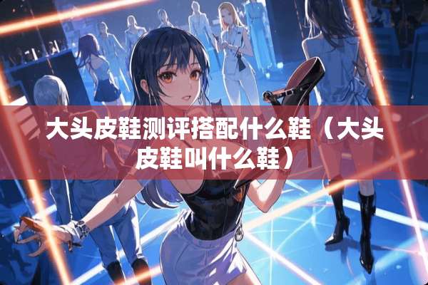 大头皮鞋测评搭配什么鞋（大头皮鞋叫什么鞋）