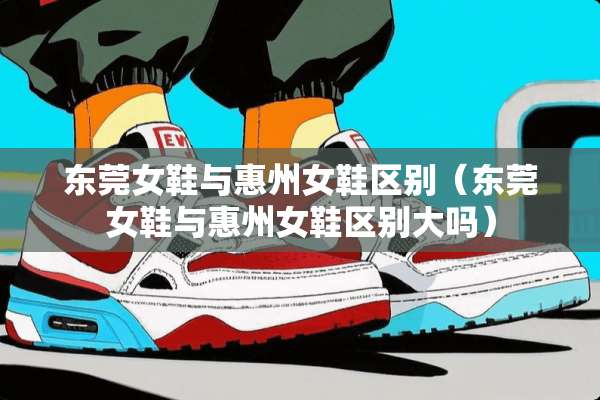 东莞女鞋与惠州女鞋区别（东莞女鞋与惠州女鞋区别大吗）