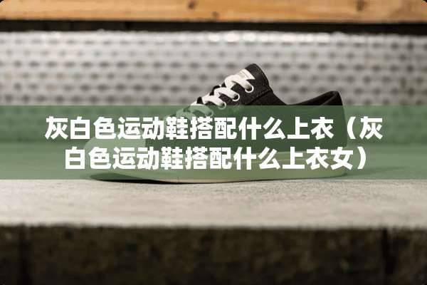 灰白色运动鞋搭配什么上衣（灰白色运动鞋搭配什么上衣女）