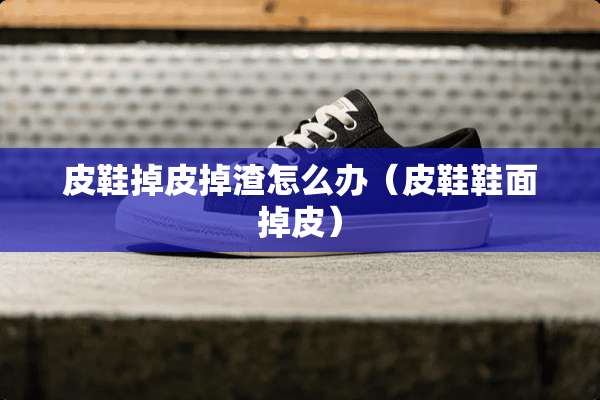 皮鞋掉皮掉渣怎么办（皮鞋鞋面掉皮）
