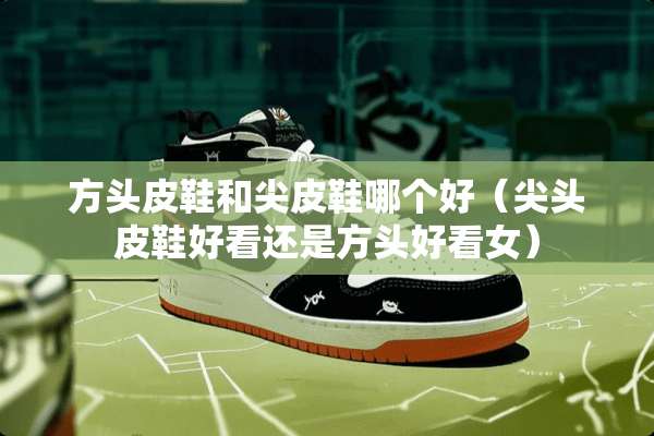 方头皮鞋和尖皮鞋哪个好（尖头皮鞋好看还是方头好看女）