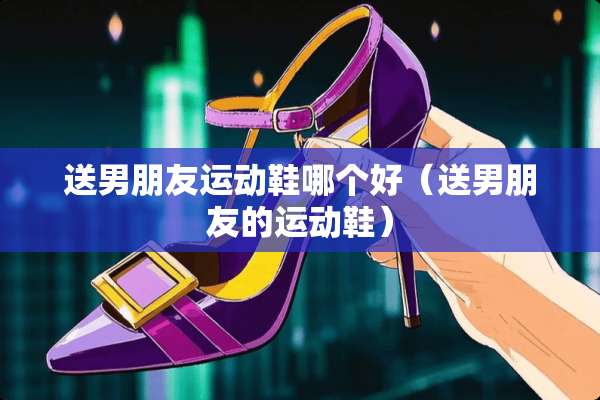 送男朋友运动鞋哪个好（送男朋友的运动鞋）