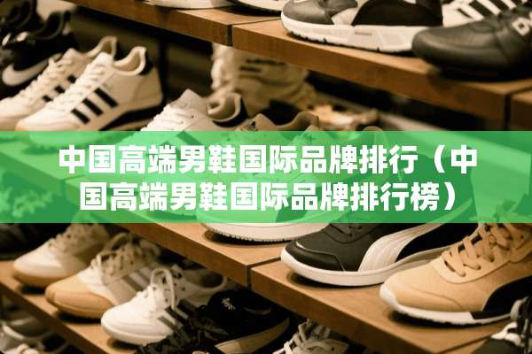 中国高端男鞋国际品牌排行（中国高端男鞋国际品牌排行榜）