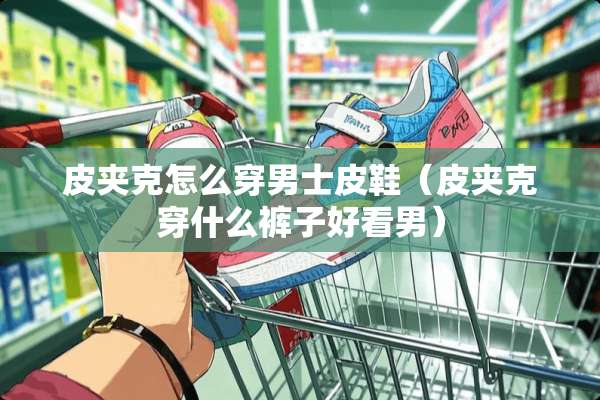 皮夹克怎么穿男士皮鞋（皮夹克穿什么裤子好看男）