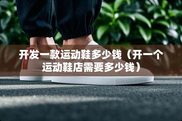 开发一款运动鞋多少钱（开一个运动鞋店需要多少钱）