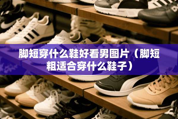脚短穿什么鞋好看男图片（脚短粗适合穿什么鞋子）