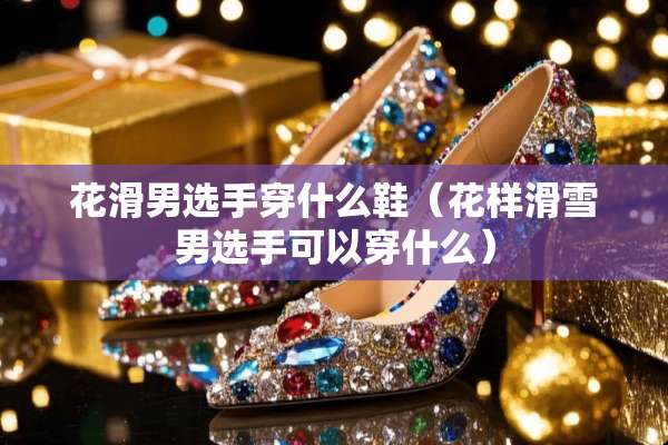 花滑男选手穿什么鞋（花样滑雪男选手可以穿什么）