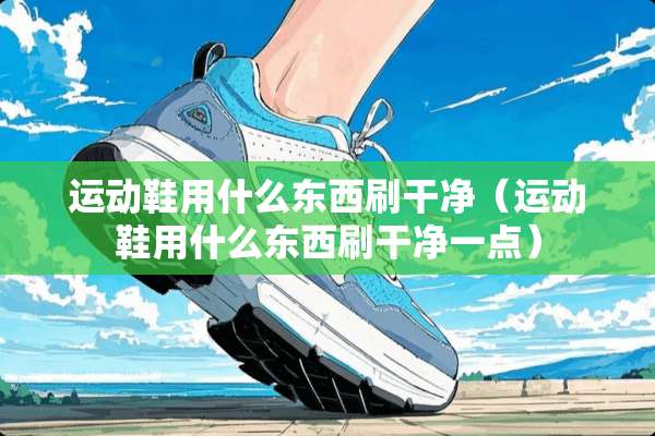 运动鞋用什么东西刷干净（运动鞋用什么东西刷干净一点）