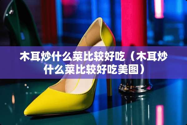 木耳炒什么菜比较好吃（木耳炒什么菜比较好吃美图）