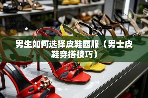 男生如何选择皮鞋西服（男士皮鞋穿搭技巧）