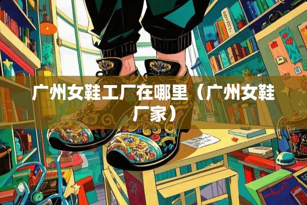 广州女鞋工厂在哪里（广州女鞋厂家）