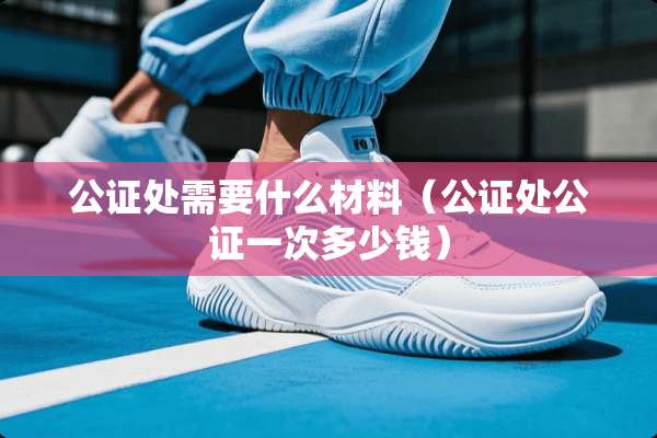 公证处需要什么材料（公证处公证一次多少钱）