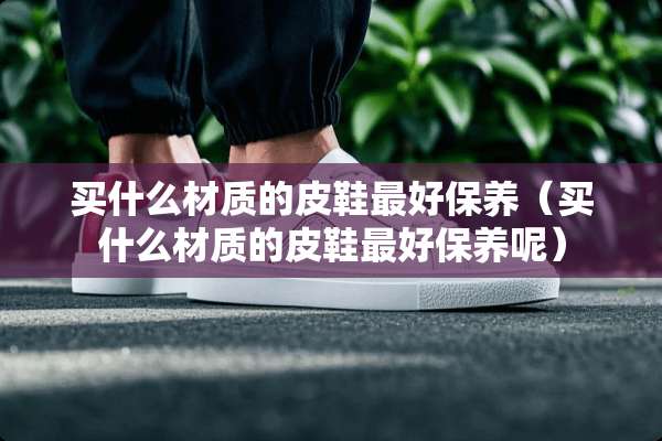 买什么材质的皮鞋最好保养（买什么材质的皮鞋最好保养呢）