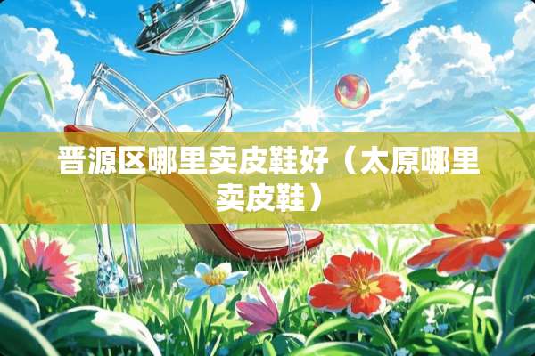 晋源区哪里卖皮鞋好（太原哪里卖皮鞋）