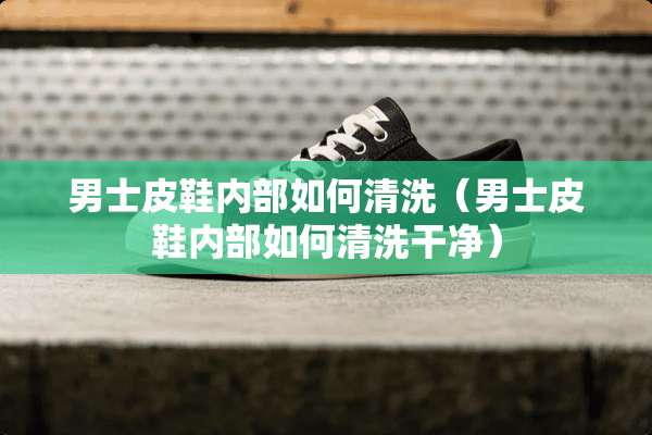 男士皮鞋内部如何清洗（男士皮鞋内部如何清洗干净）