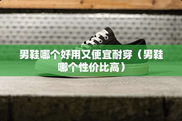 男鞋哪个好用又便宜耐穿（男鞋哪个性价比高）