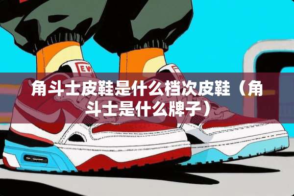 角斗士皮鞋是什么档次皮鞋（角斗士是什么牌子）