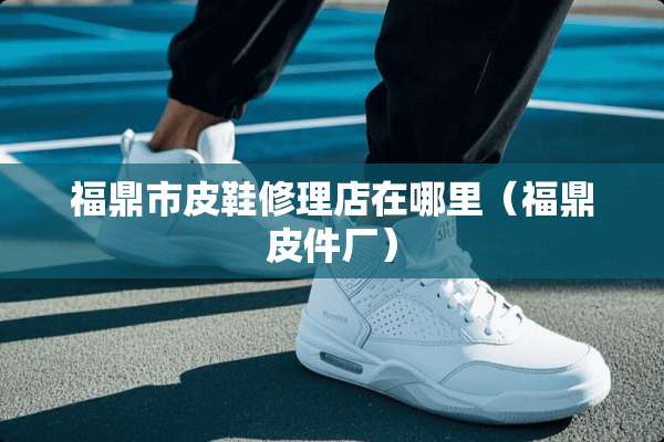 福鼎市皮鞋修理店在哪里（福鼎皮件厂）