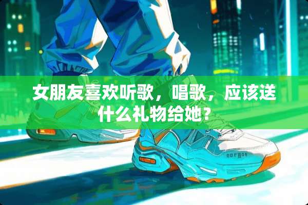 女朋友喜欢听歌，唱歌，应该送什么礼物给她？