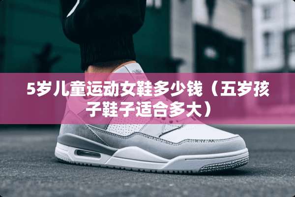 5岁儿童运动女鞋多少钱（五岁孩子鞋子适合多大）